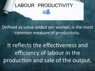 LABOUR PRODUCTIVITY
Deﬁned	
  as	
  value	
  added	
  per	
  worker,	
  is	
  the	
  most	
  
common	
  measure	
  of	
  produc;vity.	
  
	
  
It	
  reﬂects	
  the	
  eﬀec;veness	
  and	
  
eﬃciency	
  of	
  labour	
  in	
  the	
  
produc;on	
  and	
  sale	
  of	
  the	
  output.	
  
 