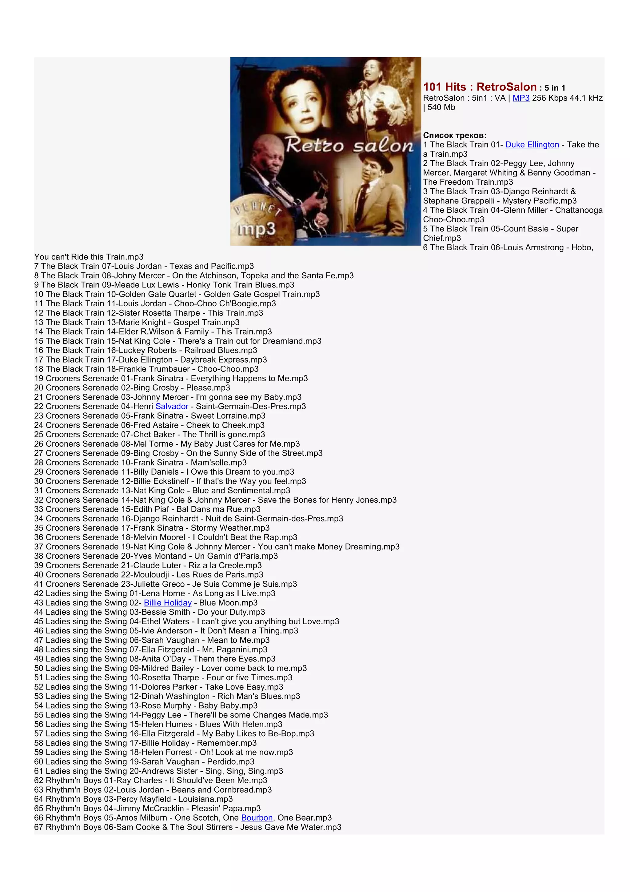101 Hits : RetroSalon : 5 in 1
                                                                                             RetroSalon : 5in1 : VA | MP3 256 Kbps 44.1 kHz
                                                                                             | 540 Mb


                                                                                             Список треков:
                                                                                             1 The Black Train 01- Duke Ellington - Take the
                                                                                             a Train.mp3
                                                                                             2 The Black Train 02-Peggy Lee, Johnny
                                                                                             Mercer, Margaret Whiting & Benny Goodman -
                                                                                             The Freedom Train.mp3
                                                                                             3 The Black Train 03-Django Reinhardt &
                                                                                             Stephane Grappelli - Mystery Pacific.mp3
                                                                                             4 The Black Train 04-Glenn Miller - Chattanooga
                                                                                             Choo-Choo.mp3
                                                                                             5 The Black Train 05-Count Basie - Super
                                                                                             Chief.mp3
                                                                                             6 The Black Train 06-Louis Armstrong - Hobo,
You can't Ride this Train.mp3
7 The Black Train 07-Louis Jordan - Texas and Pacific.mp3
8 The Black Train 08-Johny Mercer - On the Atchinson, Topeka and the Santa Fe.mp3
9 The Black Train 09-Meade Lux Lewis - Honky Tonk Train Blues.mp3
10 The Black Train 10-Golden Gate Quartet - Golden Gate Gospel Train.mp3
11 The Black Train 11-Louis Jordan - Choo-Choo Ch'Boogie.mp3
12 The Black Train 12-Sister Rosetta Tharpe - This Train.mp3
13 The Black Train 13-Marie Knight - Gospel Train.mp3
14 The Black Train 14-Elder R.Wilson & Family - This Train.mp3
15 The Black Train 15-Nat King Cole - There's a Train out for Dreamland.mp3
16 The Black Train 16-Luckey Roberts - Railroad Blues.mp3
17 The Black Train 17-Duke Ellington - Daybreak Express.mp3
18 The Black Train 18-Frankie Trumbauer - Choo-Choo.mp3
19 Crooners Serenade 01-Frank Sinatra - Everything Happens to Me.mp3
20 Crooners Serenade 02-Bing Crosby - Please.mp3
21 Crooners Serenade 03-Johnny Mercer - I'm gonna see my Baby.mp3
22 Crooners Serenade 04-Henri Salvador - Saint-Germain-Des-Pres.mp3
23 Crooners Serenade 05-Frank Sinatra - Sweet Lorraine.mp3
24 Crooners Serenade 06-Fred Astaire - Cheek to Cheek.mp3
25 Crooners Serenade 07-Chet Baker - The Thrill is gone.mp3
26 Crooners Serenade 08-Mel Torme - My Baby Just Cares for Me.mp3
27 Crooners Serenade 09-Bing Crosby - On the Sunny Side of the Street.mp3
28 Crooners Serenade 10-Frank Sinatra - Mam'selle.mp3
29 Crooners Serenade 11-Billy Daniels - I Owe this Dream to you.mp3
30 Crooners Serenade 12-Billie Eckstinelf - If that's the Way you feel.mp3
31 Crooners Serenade 13-Nat King Cole - Blue and Sentimental.mp3
32 Crooners Serenade 14-Nat King Cole & Johnny Mercer - Save the Bones for Henry Jones.mp3
33 Crooners Serenade 15-Edith Piaf - Bal Dans ma Rue.mp3
34 Crooners Serenade 16-Django Reinhardt - Nuit de Saint-Germain-des-Pres.mp3
35 Crooners Serenade 17-Frank Sinatra - Stormy Weather.mp3
36 Crooners Serenade 18-Melvin Moorel - I Couldn't Beat the Rap.mp3
37 Crooners Serenade 19-Nat King Cole & Johnny Mercer - You can't make Money Dreaming.mp3
38 Crooners Serenade 20-Yves Montand - Un Gamin d'Paris.mp3
39 Crooners Serenade 21-Claude Luter - Riz a la Creole.mp3
40 Crooners Serenade 22-Mouloudji - Les Rues de Paris.mp3
41 Crooners Serenade 23-Juliette Greco - Je Suis Comme je Suis.mp3
42 Ladies sing the Swing 01-Lena Horne - As Long as I Live.mp3
43 Ladies sing the Swing 02- Billie Holiday - Blue Moon.mp3
44 Ladies sing the Swing 03-Bessie Smith - Do your Duty.mp3
45 Ladies sing the Swing 04-Ethel Waters - I can't give you anything but Love.mp3
46 Ladies sing the Swing 05-Ivie Anderson - It Don't Mean a Thing.mp3
47 Ladies sing the Swing 06-Sarah Vaughan - Mean to Me.mp3
48 Ladies sing the Swing 07-Ella Fitzgerald - Mr. Paganini.mp3
49 Ladies sing the Swing 08-Anita O'Day - Them there Eyes.mp3
50 Ladies sing the Swing 09-Mildred Bailey - Lover come back to me.mp3
51 Ladies sing the Swing 10-Rosetta Tharpe - Four or five Times.mp3
52 Ladies sing the Swing 11-Dolores Parker - Take Love Easy.mp3
53 Ladies sing the Swing 12-Dinah Washington - Rich Man's Blues.mp3
54 Ladies sing the Swing 13-Rose Murphy - Baby Baby.mp3
55 Ladies sing the Swing 14-Peggy Lee - There'll be some Changes Made.mp3
56 Ladies sing the Swing 15-Helen Humes - Blues With Helen.mp3
57 Ladies sing the Swing 16-Ella Fitzgerald - My Baby Likes to Be-Bop.mp3
58 Ladies sing the Swing 17-Billie Holiday - Remember.mp3
59 Ladies sing the Swing 18-Helen Forrest - Oh! Look at me now.mp3
60 Ladies sing the Swing 19-Sarah Vaughan - Perdido.mp3
61 Ladies sing the Swing 20-Andrews Sister - Sing, Sing, Sing.mp3
62 Rhythm'n Boys 01-Ray Charles - It Should've Been Me.mp3
63 Rhythm'n Boys 02-Louis Jordan - Beans and Cornbread.mp3
64 Rhythm'n Boys 03-Percy Mayfield - Louisiana.mp3
65 Rhythm'n Boys 04-Jimmy McCracklin - Pleasin' Papa.mp3
66 Rhythm'n Boys 05-Amos Milburn - One Scotch, One Bourbon, One Bear.mp3
67 Rhythm'n Boys 06-Sam Cooke & The Soul Stirrers - Jesus Gave Me Water.mp3
 