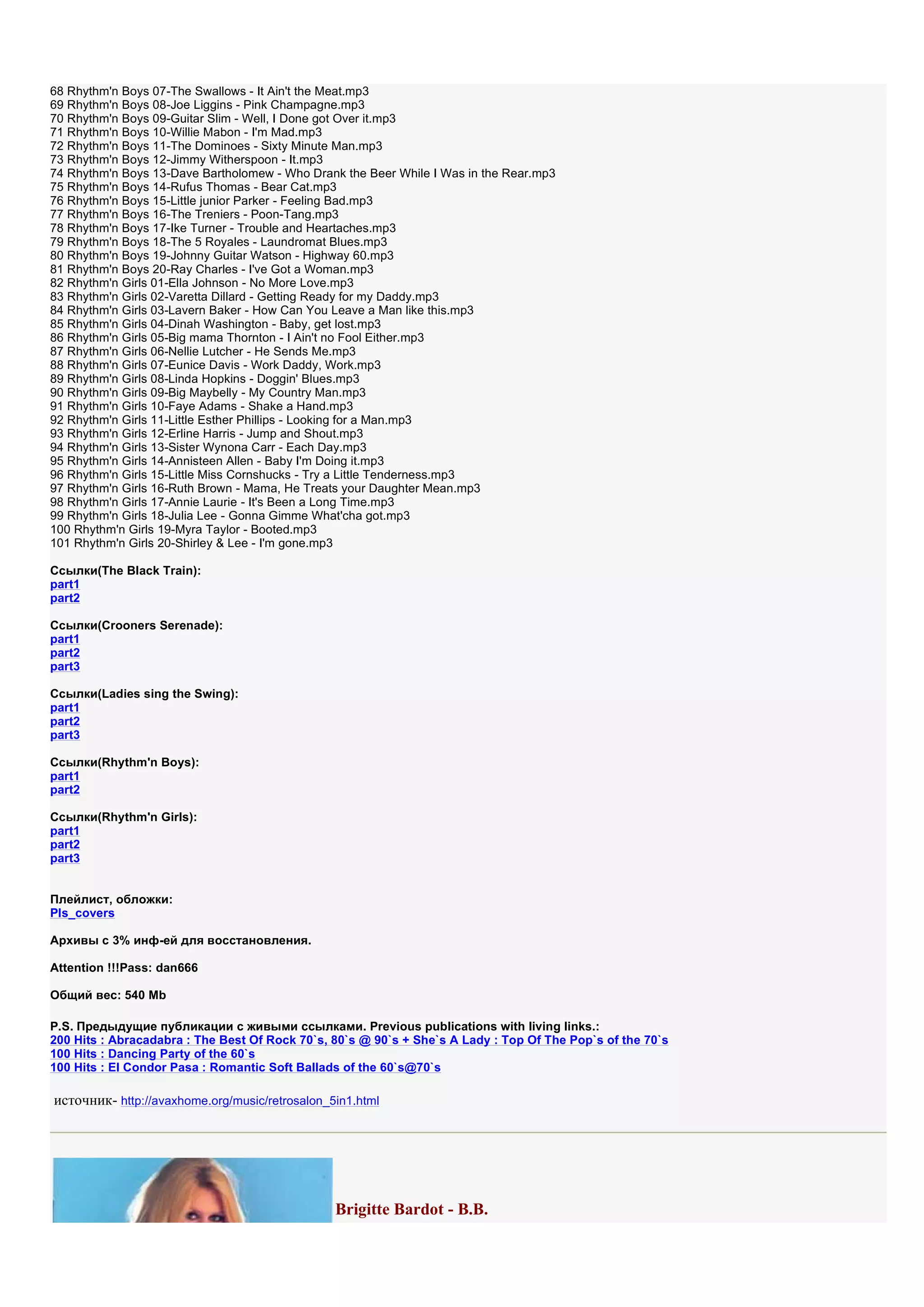 68 Rhythm'n Boys 07-The Swallows - It Ain't the Meat.mp3
69 Rhythm'n Boys 08-Joe Liggins - Pink Champagne.mp3
70 Rhythm'n Boys 09-Guitar Slim - Well, I Done got Over it.mp3
71 Rhythm'n Boys 10-Willie Mabon - I'm Mad.mp3
72 Rhythm'n Boys 11-The Dominoes - Sixty Minute Man.mp3
73 Rhythm'n Boys 12-Jimmy Witherspoon - It.mp3
74 Rhythm'n Boys 13-Dave Bartholomew - Who Drank the Beer While I Was in the Rear.mp3
75 Rhythm'n Boys 14-Rufus Thomas - Bear Cat.mp3
76 Rhythm'n Boys 15-Little junior Parker - Feeling Bad.mp3
77 Rhythm'n Boys 16-The Treniers - Poon-Tang.mp3
78 Rhythm'n Boys 17-Ike Turner - Trouble and Heartaches.mp3
79 Rhythm'n Boys 18-The 5 Royales - Laundromat Blues.mp3
80 Rhythm'n Boys 19-Johnny Guitar Watson - Highway 60.mp3
81 Rhythm'n Boys 20-Ray Charles - I've Got a Woman.mp3
82 Rhythm'n Girls 01-Ella Johnson - No More Love.mp3
83 Rhythm'n Girls 02-Varetta Dillard - Getting Ready for my Daddy.mp3
84 Rhythm'n Girls 03-Lavern Baker - How Can You Leave a Man like this.mp3
85 Rhythm'n Girls 04-Dinah Washington - Baby, get lost.mp3
86 Rhythm'n Girls 05-Big mama Thornton - I Ain't no Fool Either.mp3
87 Rhythm'n Girls 06-Nellie Lutcher - He Sends Me.mp3
88 Rhythm'n Girls 07-Eunice Davis - Work Daddy, Work.mp3
89 Rhythm'n Girls 08-Linda Hopkins - Doggin' Blues.mp3
90 Rhythm'n Girls 09-Big Maybelly - My Country Man.mp3
91 Rhythm'n Girls 10-Faye Adams - Shake a Hand.mp3
92 Rhythm'n Girls 11-Little Esther Phillips - Looking for a Man.mp3
93 Rhythm'n Girls 12-Erline Harris - Jump and Shout.mp3
94 Rhythm'n Girls 13-Sister Wynona Carr - Each Day.mp3
95 Rhythm'n Girls 14-Annisteen Allen - Baby I'm Doing it.mp3
96 Rhythm'n Girls 15-Little Miss Cornshucks - Try a Little Tenderness.mp3
97 Rhythm'n Girls 16-Ruth Brown - Mama, He Treats your Daughter Mean.mp3
98 Rhythm'n Girls 17-Annie Laurie - It's Been a Long Time.mp3
99 Rhythm'n Girls 18-Julia Lee - Gonna Gimme What'cha got.mp3
100 Rhythm'n Girls 19-Myra Taylor - Booted.mp3
101 Rhythm'n Girls 20-Shirley & Lee - I'm gone.mp3

Ссылки(The Black Train):
part1
part2

Ссылки(Crooners Serenade):
part1
part2
part3

Ссылки(Ladies sing the Swing):
part1
part2
part3

Ссылки(Rhythm'n Boys):
part1
part2

Ссылки(Rhythm'n Girls):
part1
part2
part3


Плейлист, обложки:
Pls_covers

Архивы с 3% инф-ей для восстановления.

Attention !!!Pass: dan666

Общий вес: 540 Mb

P.S. Предыдущие публикации с живыми ссылками. Previous publications with living links.:
200 Hits : Abracadabra : The Best Of Rock 70`s, 80`s @ 90`s + She`s A Lady : Top Of The Pop`s of the 70`s
100 Hits : Dancing Party of the 60`s
100 Hits : El Condor Pasa : Romantic Soft Ballads of the 60`s@70`s

источник- http://avaxhome.org/music/retrosalon_5in1.html




                                                Brigitte Bardot - B.B.
 