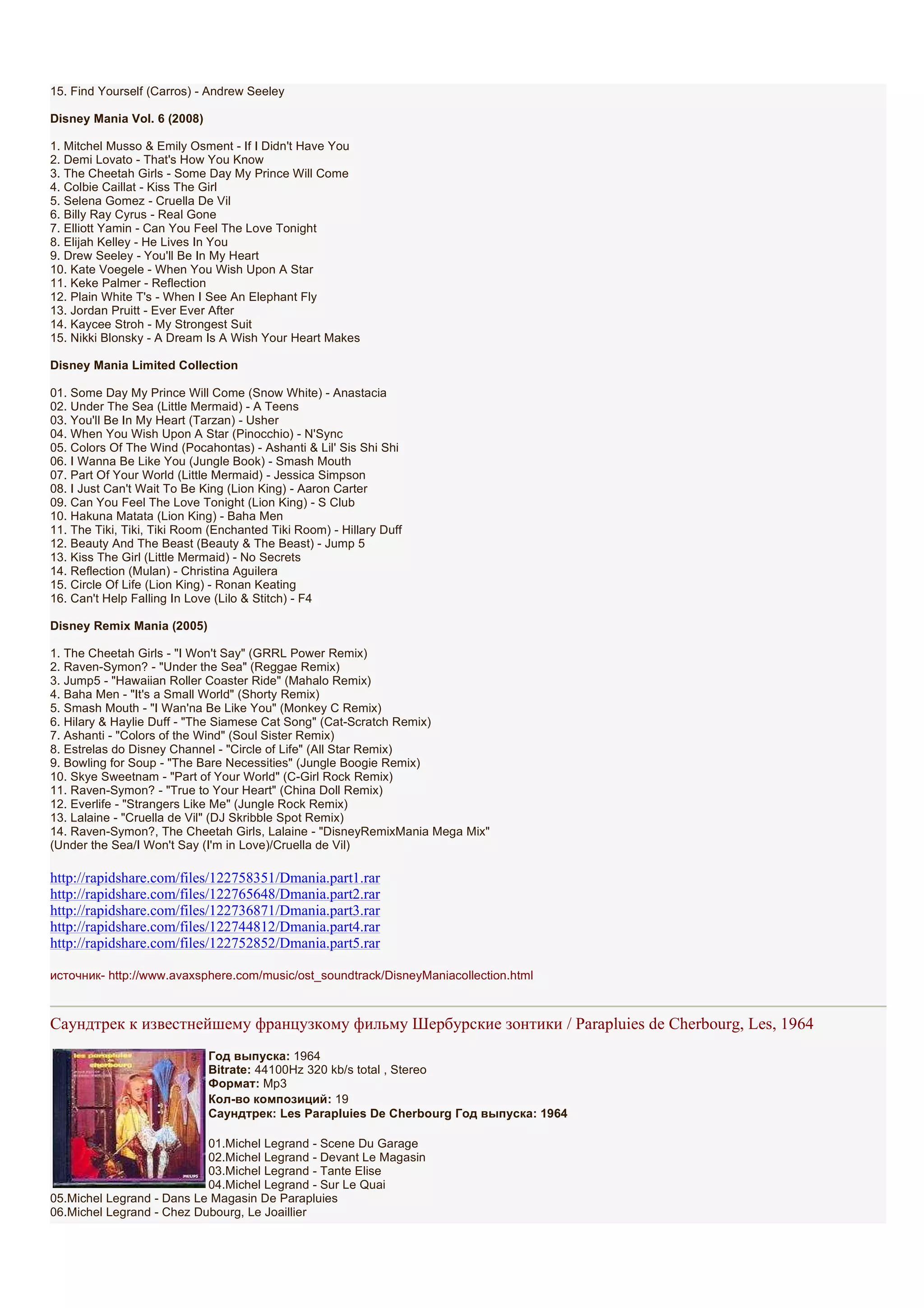 15. Find Yourself (Carros) - Andrew Seeley

Disney Mania Vol. 6 (2008)

1. Mitchel Musso & Emily Osment - If I Didn't Have You
2. Demi Lovato - That's How You Know
3. The Cheetah Girls - Some Day My Prince Will Come
4. Colbie Caillat - Kiss The Girl
5. Selena Gomez - Cruella De Vil
6. Billy Ray Cyrus - Real Gone
7. Elliott Yamin - Can You Feel The Love Tonight
8. Elijah Kelley - He Lives In You
9. Drew Seeley - You'll Be In My Heart
10. Kate Voegele - When You Wish Upon A Star
11. Keke Palmer - Reflection
12. Plain White T's - When I See An Elephant Fly
13. Jordan Pruitt - Ever Ever After
14. Kaycee Stroh - My Strongest Suit
15. Nikki Blonsky - A Dream Is A Wish Your Heart Makes

Disney Mania Limited Collection

01. Some Day My Prince Will Come (Snow White) - Anastacia
02. Under The Sea (Little Mermaid) - A Teens
03. You'll Be In My Heart (Tarzan) - Usher
04. When You Wish Upon A Star (Pinocchio) - N'Sync
05. Colors Of The Wind (Pocahontas) - Ashanti & Lil' Sis Shi Shi
06. I Wanna Be Like You (Jungle Book) - Smash Mouth
07. Part Of Your World (Little Mermaid) - Jessica Simpson
08. I Just Can't Wait To Be King (Lion King) - Aaron Carter
09. Can You Feel The Love Tonight (Lion King) - S Club
10. Hakuna Matata (Lion King) - Baha Men
11. The Tiki, Tiki, Tiki Room (Enchanted Tiki Room) - Hillary Duff
12. Beauty And The Beast (Beauty & The Beast) - Jump 5
13. Kiss The Girl (Little Mermaid) - No Secrets
14. Reflection (Mulan) - Christina Aguilera
15. Circle Of Life (Lion King) - Ronan Keating
16. Can't Help Falling In Love (Lilo & Stitch) - F4

Disney Remix Mania (2005)

1. The Cheetah Girls - "I Won't Say" (GRRL Power Remix)
2. Raven-Symon? - "Under the Sea" (Reggae Remix)
3. Jump5 - "Hawaiian Roller Coaster Ride" (Mahalo Remix)
4. Baha Men - "It's a Small World" (Shorty Remix)
5. Smash Mouth - "I Wan'na Be Like You" (Monkey C Remix)
6. Hilary & Haylie Duff - "The Siamese Cat Song" (Cat-Scratch Remix)
7. Ashanti - "Colors of the Wind" (Soul Sister Remix)
8. Estrelas do Disney Channel - "Circle of Life" (All Star Remix)
9. Bowling for Soup - "The Bare Necessities" (Jungle Boogie Remix)
10. Skye Sweetnam - "Part of Your World" (C-Girl Rock Remix)
11. Raven-Symon? - "True to Your Heart" (China Doll Remix)
12. Everlife - "Strangers Like Me" (Jungle Rock Remix)
13. Lalaine - "Cruella de Vil" (DJ Skribble Spot Remix)
14. Raven-Symon?, The Cheetah Girls, Lalaine - "DisneyRemixMania Mega Mix"
(Under the Sea/I Won't Say (I'm in Love)/Cruella de Vil)

http://rapidshare.com/files/122758351/Dmania.part1.rar
http://rapidshare.com/files/122765648/Dmania.part2.rar
http://rapidshare.com/files/122736871/Dmania.part3.rar
http://rapidshare.com/files/122744812/Dmania.part4.rar
http://rapidshare.com/files/122752852/Dmania.part5.rar

источник- http://www.avaxsphere.com/music/ost_soundtrack/DisneyManiacollection.html



Саундтрек к известнейшему французкому фильму Шербурские зонтики / Parapluies de Cherbourg, Les, 1964
                             Год выпуска: 1964
                             Bitrate: 44100Hz 320 kb/s total , Stereo
                             Формат: Mp3
                             Кол-во композиций: 19
                             Саундтрек: Les Parapluies De Cherbourg Год выпуска: 1964

                           01.Michel Legrand - Scene Du Garage
                           02.Michel Legrand - Devant Le Magasin
                           03.Michel Legrand - Tante Elise
                           04.Michel Legrand - Sur Le Quai
05.Michel Legrand - Dans Le Magasin De Parapluies
06.Michel Legrand - Chez Dubourg, Le Joaillier
 