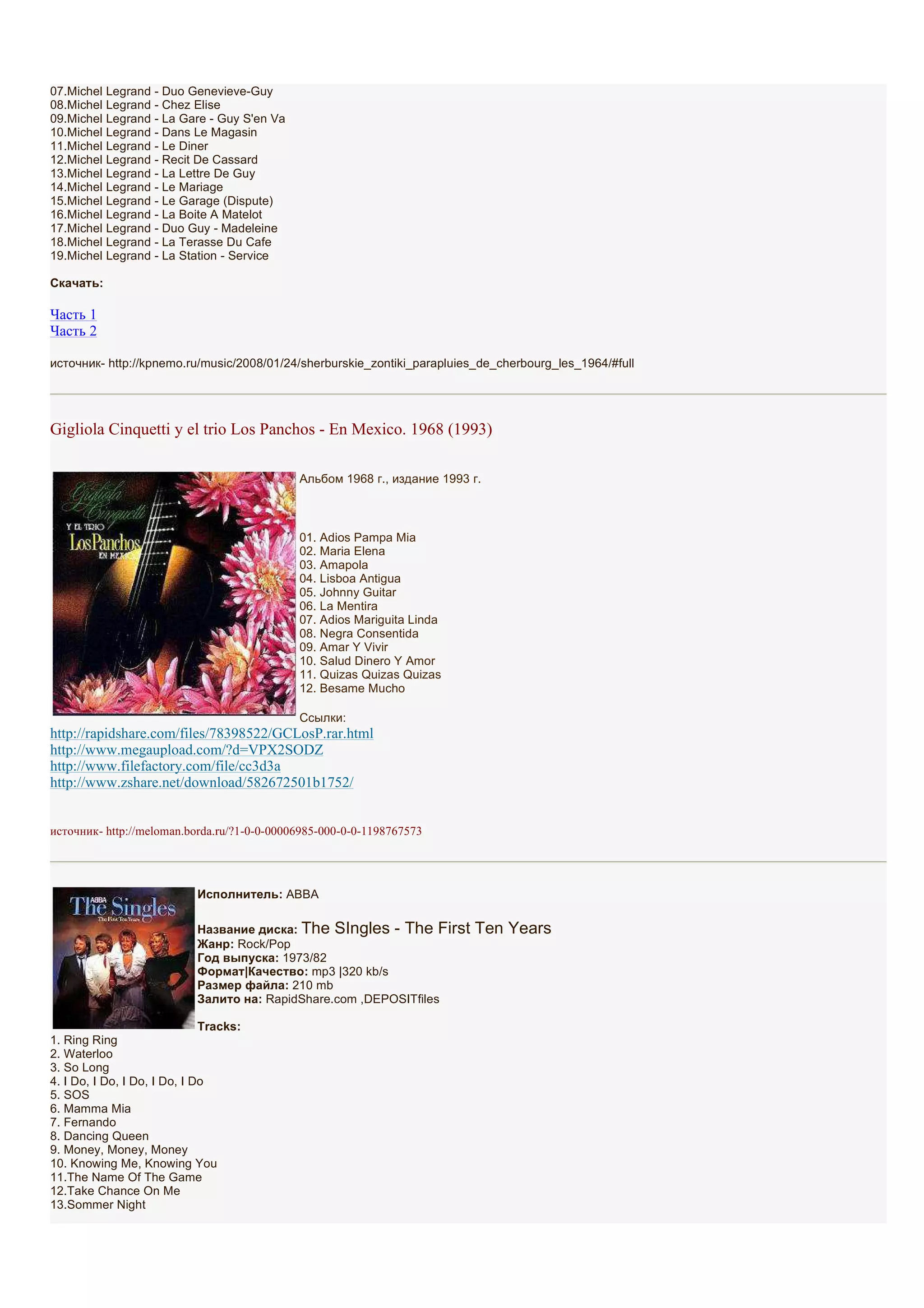 07.Michel Legrand - Duo Genevieve-Guy
08.Michel Legrand - Chez Elise
09.Michel Legrand - La Gare - Guy S'en Va
10.Michel Legrand - Dans Le Magasin
11.Michel Legrand - Le Diner
12.Michel Legrand - Recit De Cassard
13.Michel Legrand - La Lettre De Guy
14.Michel Legrand - Le Mariage
15.Michel Legrand - Le Garage (Dispute)
16.Michel Legrand - La Boite A Matelot
17.Michel Legrand - Duo Guy - Madeleine
18.Michel Legrand - La Terasse Du Cafe
19.Michel Legrand - La Station - Service

Скачать:

Часть 1
Часть 2

источник- http://kpnemo.ru/music/2008/01/24/sherburskie_zontiki_parapluies_de_cherbourg_les_1964/#full




Gigliola Cinquetti y el trio Los Panchos - En Mexico. 1968 (1993)

                                             Альбом 1968 г., издание 1993 г.



                                             01. Adios Pampa Mia
                                             02. Maria Elena
                                             03. Amapola
                                             04. Lisboa Antigua
                                             05. Johnny Guitar
                                             06. La Mentira
                                             07. Adios Mariguita Linda
                                             08. Negra Consentida
                                             09. Amar Y Vivir
                                             10. Salud Dinero Y Amor
                                             11. Quizas Quizas Quizas
                                             12. Besame Mucho

                                             Ссылки:
http://rapidshare.com/files/78398522/GCLosP.rar.html
http://www.megaupload.com/?d=VPX2SODZ
http://www.filefactory.com/file/cc3d3a
http://www.zshare.net/download/582672501b1752/


источник- http://meloman.borda.ru/?1-0-0-00006985-000-0-0-1198767573




                            Исполнитель: ABBA

                            Название диска: The SIngles - The First       Ten Years
                            Жанр: Rock/Pop
                            Год выпуска: 1973/82
                            Формат|Качество: mp3 |320 kb/s
                            Размер файла: 210 mb
                            Залито на: RapidShare.com ,DEPOSITfiles

                              Tracks:
1. Ring Ring
2. Waterloo
3. So Long
4. I Do, I Do, I Do, I Do, I Do
5. SOS
6. Mamma Mia
7. Fernando
8. Dancing Queen
9. Money, Money, Money
10. Knowing Me, Knowing You
11.The Name Of The Game
12.Take Chance On Me
13.Sommer Night
 