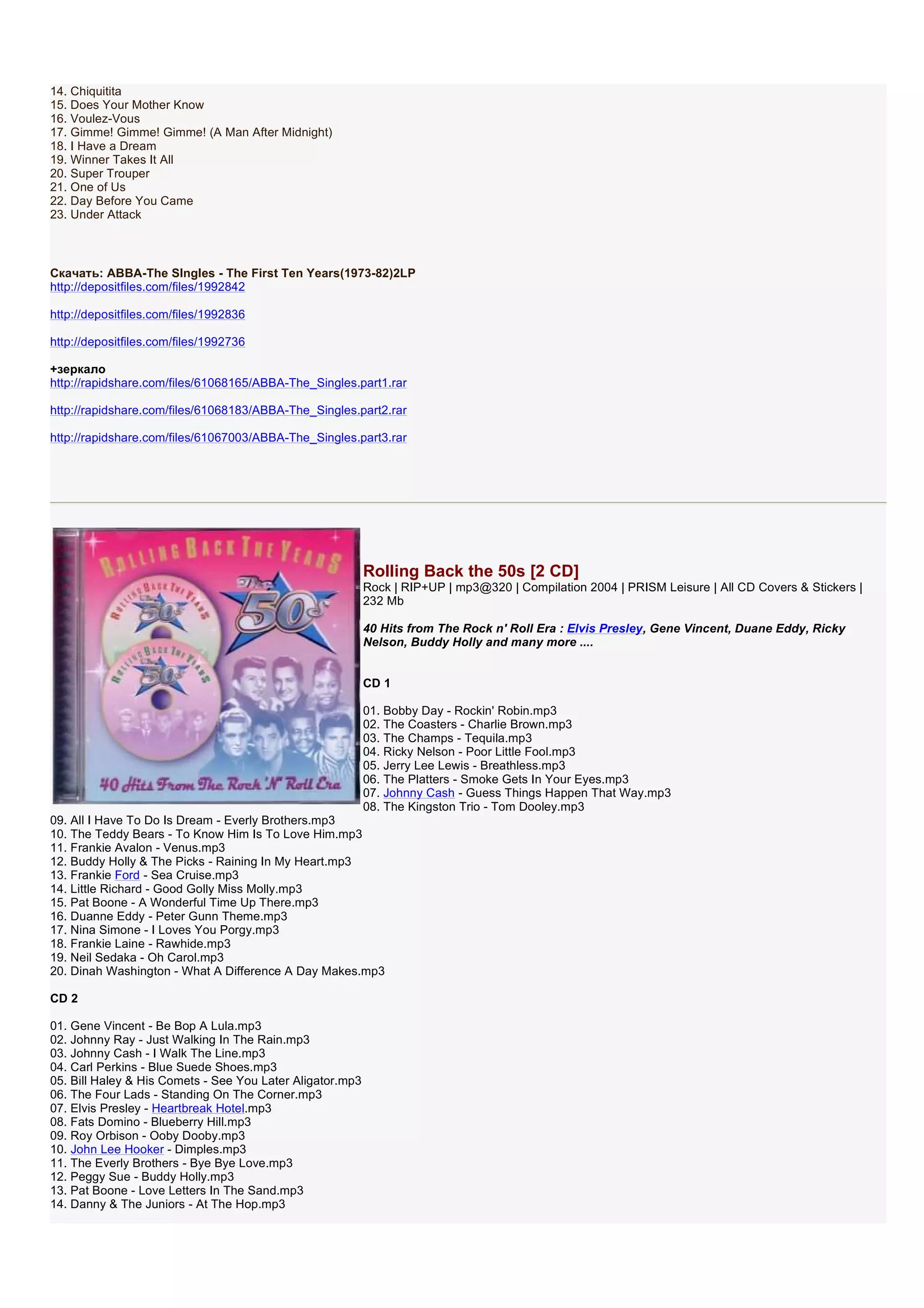 14. Chiquitita
15. Does Your Mother Know
16. Voulez-Vous
17. Gimme! Gimme! Gimme! (A Man After Midnight)
18. I Have a Dream
19. Winner Takes It All
20. Super Trouper
21. One of Us
22. Day Before You Came
23. Under Attack



Скачать: ABBA-The SIngles - The First Ten Years(1973-82)2LP
http://depositfiles.com/files/1992842

http://depositfiles.com/files/1992836

http://depositfiles.com/files/1992736

+зеркало
http://rapidshare.com/files/61068165/ABBA-The_Singles.part1.rar

http://rapidshare.com/files/61068183/ABBA-The_Singles.part2.rar

http://rapidshare.com/files/61067003/ABBA-The_Singles.part3.rar




                                                           Rolling Back the 50s [2 CD]
                                                           Rock | RIP+UP | mp3@320 | Compilation 2004 | PRISM Leisure | All CD Covers & Stickers |
                                                           232 Mb

                                                           40 Hits from The Rock n' Roll Era : Elvis Presley, Gene Vincent, Duane Eddy, Ricky
                                                           Nelson, Buddy Holly and many more ....


                                                           CD 1

                                                           01. Bobby Day - Rockin' Robin.mp3
                                                           02. The Coasters - Charlie Brown.mp3
                                                           03. The Champs - Tequila.mp3
                                                           04. Ricky Nelson - Poor Little Fool.mp3
                                                           05. Jerry Lee Lewis - Breathless.mp3
                                                           06. The Platters - Smoke Gets In Your Eyes.mp3
                                                           07. Johnny Cash - Guess Things Happen That Way.mp3
                                                           08. The Kingston Trio - Tom Dooley.mp3
09. All I Have To Do Is Dream - Everly Brothers.mp3
10. The Teddy Bears - To Know Him Is To Love Him.mp3
11. Frankie Avalon - Venus.mp3
12. Buddy Holly & The Picks - Raining In My Heart.mp3
13. Frankie Ford - Sea Cruise.mp3
14. Little Richard - Good Golly Miss Molly.mp3
15. Pat Boone - A Wonderful Time Up There.mp3
16. Duanne Eddy - Peter Gunn Theme.mp3
17. Nina Simone - I Loves You Porgy.mp3
18. Frankie Laine - Rawhide.mp3
19. Neil Sedaka - Oh Carol.mp3
20. Dinah Washington - What A Difference A Day Makes.mp3

CD 2

01. Gene Vincent - Be Bop A Lula.mp3
02. Johnny Ray - Just Walking In The Rain.mp3
03. Johnny Cash - I Walk The Line.mp3
04. Carl Perkins - Blue Suede Shoes.mp3
05. Bill Haley & His Comets - See You Later Aligator.mp3
06. The Four Lads - Standing On The Corner.mp3
07. Elvis Presley - Heartbreak Hotel.mp3
08. Fats Domino - Blueberry Hill.mp3
09. Roy Orbison - Ooby Dooby.mp3
10. John Lee Hooker - Dimples.mp3
11. The Everly Brothers - Bye Bye Love.mp3
12. Peggy Sue - Buddy Holly.mp3
13. Pat Boone - Love Letters In The Sand.mp3
14. Danny & The Juniors - At The Hop.mp3
 