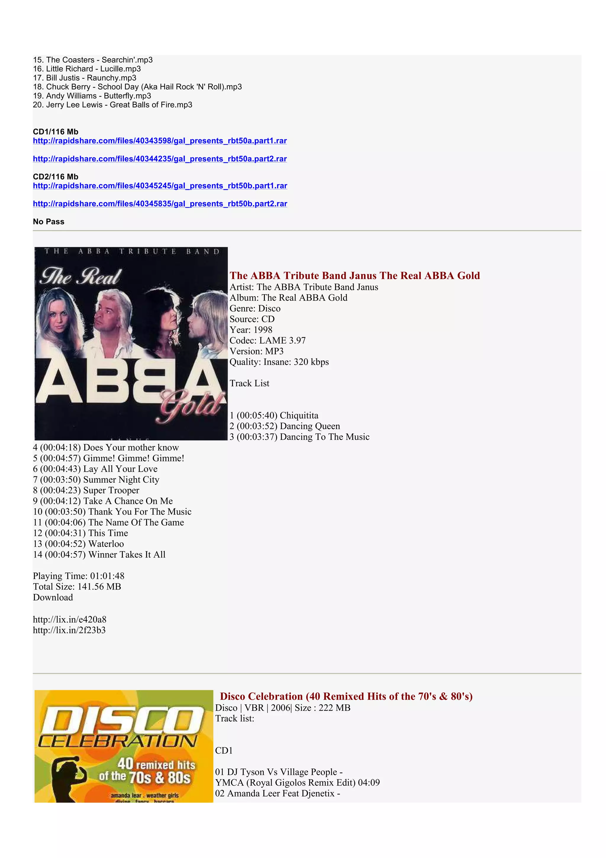 15. The Coasters - Searchin'.mp3
16. Little Richard - Lucille.mp3
17. Bill Justis - Raunchy.mp3
18. Chuck Berry - School Day (Aka Hail Rock 'N' Roll).mp3
19. Andy Williams - Butterfly.mp3
20. Jerry Lee Lewis - Great Balls of Fire.mp3


CD1/116 Mb
http://rapidshare.com/files/40343598/gal_presents_rbt50a.part1.rar

http://rapidshare.com/files/40344235/gal_presents_rbt50a.part2.rar

CD2/116 Mb
http://rapidshare.com/files/40345245/gal_presents_rbt50b.part1.rar

http://rapidshare.com/files/40345835/gal_presents_rbt50b.part2.rar

No Pass




                                                     The ABBA Tribute Band Janus The Real ABBA Gold
                                                     Artist: The ABBA Tribute Band Janus
                                                     Album: The Real ABBA Gold
                                                     Genre: Disco
                                                     Source: CD
                                                     Year: 1998
                                                     Codec: LAME 3.97
                                                     Version: MP3
                                                     Quality: Insane: 320 kbps

                                                     Track List


                                                     1 (00:05:40) Chiquitita
                                                     2 (00:03:52) Dancing Queen
                                                     3 (00:03:37) Dancing To The Music
4 (00:04:18) Does Your mother know
5 (00:04:57) Gimme! Gimme! Gimme!
6 (00:04:43) Lay All Your Love
7 (00:03:50) Summer Night City
8 (00:04:23) Super Trooper
9 (00:04:12) Take A Chance On Me
10 (00:03:50) Thank You For The Music
11 (00:04:06) The Name Of The Game
12 (00:04:31) This Time
13 (00:04:52) Waterloo
14 (00:04:57) Winner Takes It All

Playing Time: 01:01:48
Total Size: 141.56 MB
Download

http://lix.in/e420a8
http://lix.in/2f23b3




                                                  Disco Celebration (40 Remixed Hits of the 70's & 80's)
                                                 Disco | VBR | 2006| Size : 222 MB
                                                 Track list:


                                                 CD1

                                                 01 DJ Tyson Vs Village People -
                                                 YMCA (Royal Gigolos Remix Edit) 04:09
                                                 02 Amanda Leer Feat Djenetix -
 