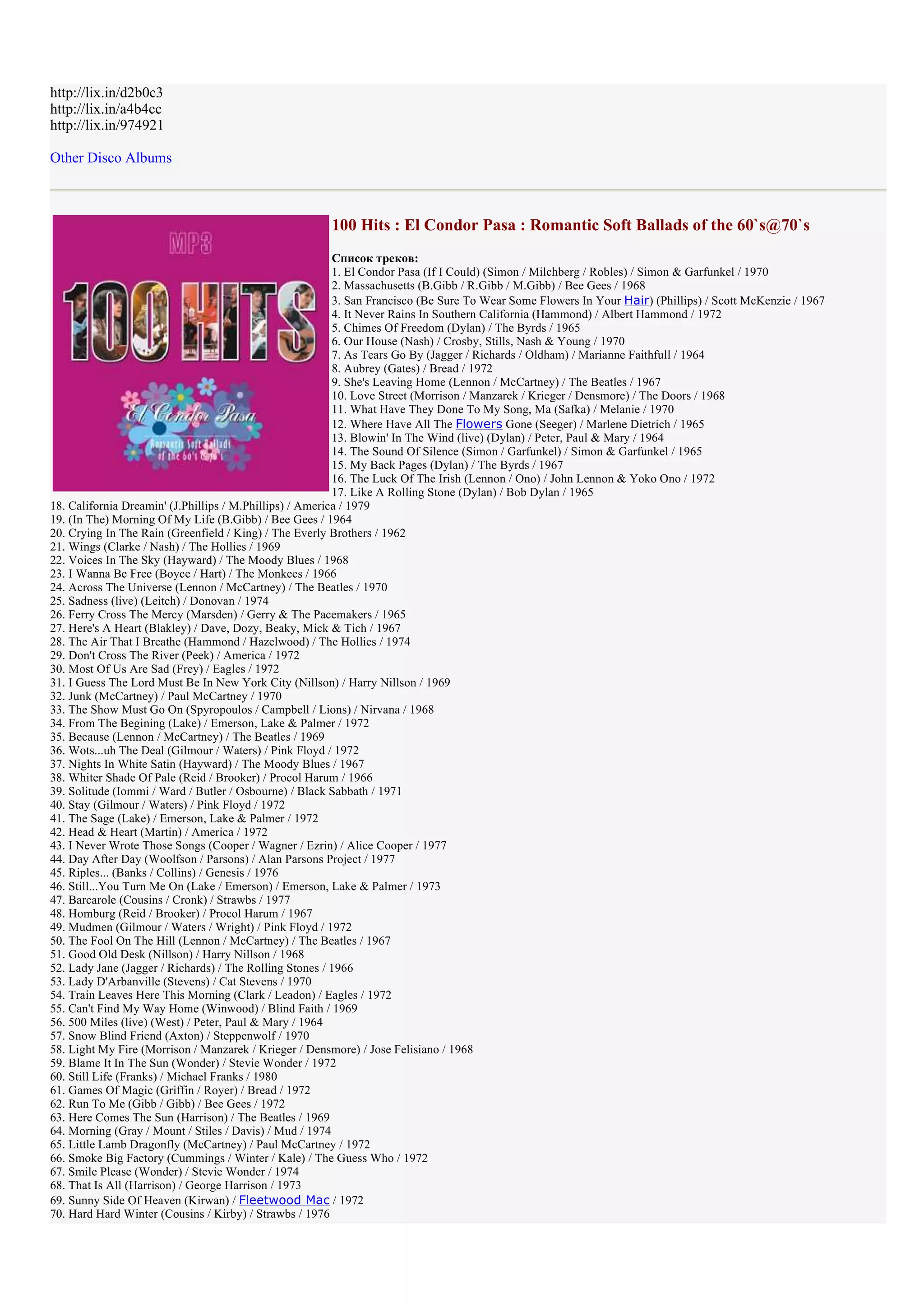 http://lix.in/d2b0c3
http://lix.in/a4b4cc
http://lix.in/974921

Other Disco Albums



                                                       100 Hits : El Condor Pasa : Romantic Soft Ballads of the 60`s@70`s
                                                          Список треков:
                                                          1. El Condor Pasa (If I Could) (Simon / Milchberg / Robles) / Simon & Garfunkel / 1970
                                                          2. Massachusetts (B.Gibb / R.Gibb / M.Gibb) / Bee Gees / 1968
                                                          3. San Francisco (Be Sure To Wear Some Flowers In Your Hair) (Phillips) / Scott McKenzie / 1967
                                                          4. It Never Rains In Southern California (Hammond) / Albert Hammond / 1972
                                                          5. Chimes Of Freedom (Dylan) / The Byrds / 1965
                                                          6. Our House (Nash) / Crosby, Stills, Nash & Young / 1970
                                                          7. As Tears Go By (Jagger / Richards / Oldham) / Marianne Faithfull / 1964
                                                          8. Aubrey (Gates) / Bread / 1972
                                                          9. She's Leaving Home (Lennon / McCartney) / The Beatles / 1967
                                                          10. Love Street (Morrison / Manzarek / Krieger / Densmore) / The Doors / 1968
                                                          11. What Have They Done To My Song, Ma (Safka) / Melanie / 1970
                                                          12. Where Have All The Flowers Gone (Seeger) / Marlene Dietrich / 1965
                                                          13. Blowin' In The Wind (live) (Dylan) / Peter, Paul & Mary / 1964
                                                          14. The Sound Of Silence (Simon / Garfunkel) / Simon & Garfunkel / 1965
                                                          15. My Back Pages (Dylan) / The Byrds / 1967
                                                          16. The Luck Of The Irish (Lennon / Ono) / John Lennon & Yoko Ono / 1972
                                                          17. Like A Rolling Stone (Dylan) / Bob Dylan / 1965
18. California Dreamin' (J.Phillips / M.Phillips) / America / 1979
19. (In The) Morning Of My Life (B.Gibb) / Bee Gees / 1964
20. Crying In The Rain (Greenfield / King) / The Everly Brothers / 1962
21. Wings (Clarke / Nash) / The Hollies / 1969
22. Voices In The Sky (Hayward) / The Moody Blues / 1968
23. I Wanna Be Free (Boyce / Hart) / The Monkees / 1966
24. Across The Universe (Lennon / McCartney) / The Beatles / 1970
25. Sadness (live) (Leitch) / Donovan / 1974
26. Ferry Cross The Mercy (Marsden) / Gerry & The Pacemakers / 1965
27. Here's A Heart (Blakley) / Dave, Dozy, Beaky, Mick & Tich / 1967
28. The Air That I Breathe (Hammond / Hazelwood) / The Hollies / 1974
29. Don't Cross The River (Peek) / America / 1972
30. Most Of Us Are Sad (Frey) / Eagles / 1972
31. I Guess The Lord Must Be In New York City (Nillson) / Harry Nillson / 1969
32. Junk (McCartney) / Paul McCartney / 1970
33. The Show Must Go On (Spyropoulos / Campbell / Lions) / Nirvana / 1968
34. From The Begining (Lake) / Emerson, Lake & Palmer / 1972
35. Because (Lennon / McCartney) / The Beatles / 1969
36. Wots...uh The Deal (Gilmour / Waters) / Pink Floyd / 1972
37. Nights In White Satin (Hayward) / The Moody Blues / 1967
38. Whiter Shade Of Pale (Reid / Brooker) / Procol Harum / 1966
39. Solitude (Iommi / Ward / Butler / Osbourne) / Black Sabbath / 1971
40. Stay (Gilmour / Waters) / Pink Floyd / 1972
41. The Sage (Lake) / Emerson, Lake & Palmer / 1972
42. Head & Heart (Martin) / America / 1972
43. I Never Wrote Those Songs (Cooper / Wagner / Ezrin) / Alice Cooper / 1977
44. Day After Day (Woolfson / Parsons) / Alan Parsons Project / 1977
45. Riples... (Banks / Collins) / Genesis / 1976
46. Still...You Turn Me On (Lake / Emerson) / Emerson, Lake & Palmer / 1973
47. Barcarole (Cousins / Cronk) / Strawbs / 1977
48. Homburg (Reid / Brooker) / Procol Harum / 1967
49. Mudmen (Gilmour / Waters / Wright) / Pink Floyd / 1972
50. The Fool On The Hill (Lennon / McCartney) / The Beatles / 1967
51. Good Old Desk (Nillson) / Harry Nillson / 1968
52. Lady Jane (Jagger / Richards) / The Rolling Stones / 1966
53. Lady D'Arbanville (Stevens) / Cat Stevens / 1970
54. Train Leaves Here This Morning (Clark / Leadon) / Eagles / 1972
55. Can't Find My Way Home (Winwood) / Blind Faith / 1969
56. 500 Miles (live) (West) / Peter, Paul & Mary / 1964
57. Snow Blind Friend (Axton) / Steppenwolf / 1970
58. Light My Fire (Morrison / Manzarek / Krieger / Densmore) / Jose Felisiano / 1968
59. Blame It In The Sun (Wonder) / Stevie Wonder / 1972
60. Still Life (Franks) / Michael Franks / 1980
61. Games Of Magic (Griffin / Royer) / Bread / 1972
62. Run To Me (Gibb / Gibb) / Bee Gees / 1972
63. Here Comes The Sun (Harrison) / The Beatles / 1969
64. Morning (Gray / Mount / Stiles / Davis) / Mud / 1974
65. Little Lamb Dragonfly (McCartney) / Paul McCartney / 1972
66. Smoke Big Factory (Cummings / Winter / Kale) / The Guess Who / 1972
67. Smile Please (Wonder) / Stevie Wonder / 1974
68. That Is All (Harrison) / George Harrison / 1973
69. Sunny Side Of Heaven (Kirwan) / Fleetwood Mac / 1972
70. Hard Hard Winter (Cousins / Kirby) / Strawbs / 1976
 