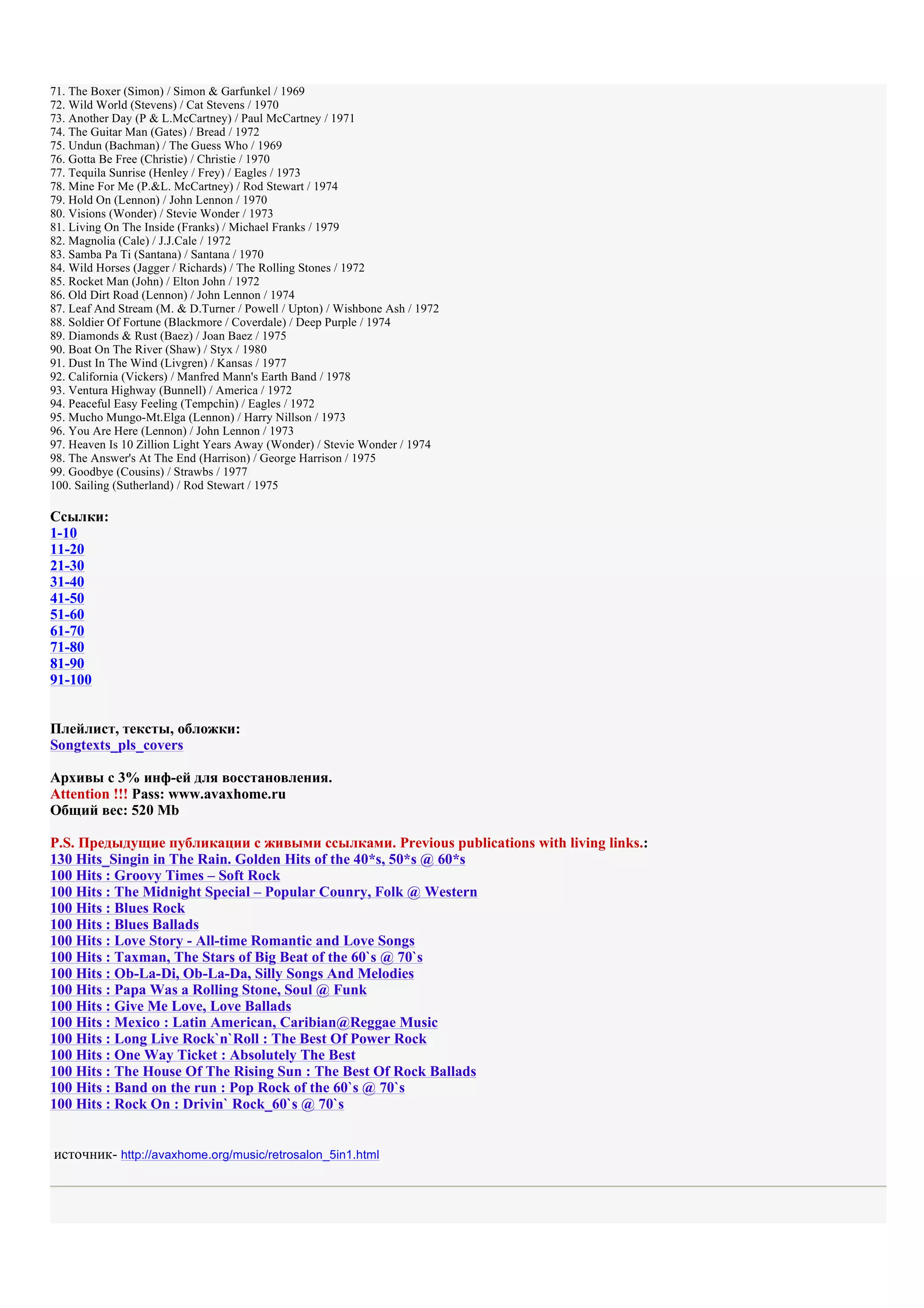 71. The Boxer (Simon) / Simon & Garfunkel / 1969
72. Wild World (Stevens) / Cat Stevens / 1970
73. Another Day (P & L.McCartney) / Paul McCartney / 1971
74. The Guitar Man (Gates) / Bread / 1972
75. Undun (Bachman) / The Guess Who / 1969
76. Gotta Be Free (Christie) / Christie / 1970
77. Tequila Sunrise (Henley / Frey) / Eagles / 1973
78. Mine For Me (P.&L. McCartney) / Rod Stewart / 1974
79. Hold On (Lennon) / John Lennon / 1970
80. Visions (Wonder) / Stevie Wonder / 1973
81. Living On The Inside (Franks) / Michael Franks / 1979
82. Magnolia (Cale) / J.J.Cale / 1972
83. Samba Pa Ti (Santana) / Santana / 1970
84. Wild Horses (Jagger / Richards) / The Rolling Stones / 1972
85. Rocket Man (John) / Elton John / 1972
86. Old Dirt Road (Lennon) / John Lennon / 1974
87. Leaf And Stream (M. & D.Turner / Powell / Upton) / Wishbone Ash / 1972
88. Soldier Of Fortune (Blackmore / Coverdale) / Deep Purple / 1974
89. Diamonds & Rust (Baez) / Joan Baez / 1975
90. Boat On The River (Shaw) / Styx / 1980
91. Dust In The Wind (Livgren) / Kansas / 1977
92. California (Vickers) / Manfred Mann's Earth Band / 1978
93. Ventura Highway (Bunnell) / America / 1972
94. Peaceful Easy Feeling (Tempchin) / Eagles / 1972
95. Mucho Mungo-Mt.Elga (Lennon) / Harry Nillson / 1973
96. You Are Here (Lennon) / John Lennon / 1973
97. Heaven Is 10 Zillion Light Years Away (Wonder) / Stevie Wonder / 1974
98. The Answer's At The End (Harrison) / George Harrison / 1975
99. Goodbye (Cousins) / Strawbs / 1977
100. Sailing (Sutherland) / Rod Stewart / 1975

Ссылки:
1-10
11-20
21-30
31-40
41-50
51-60
61-70
71-80
81-90
91-100


Плейлист, тексты, обложки:
Songtexts_pls_covers

Архивы с 3% инф-ей для восстановления.
Attention !!! Pass: www.avaxhome.ru
Общий вес: 520 Mb

P.S. Предыдущие публикации с живыми ссылками. Previous publications with living links.:
130 Hits_Singin in The Rain. Golden Hits of the 40*s, 50*s @ 60*s
100 Hits : Groovy Times – Soft Rock
100 Hits : The Midnight Special – Popular Counry, Folk @ Western
100 Hits : Blues Rock
100 Hits : Blues Ballads
100 Hits : Love Story - All-time Romantic and Love Songs
100 Hits : Taxman, The Stars of Big Beat of the 60`s @ 70`s
100 Hits : Ob-La-Di, Ob-La-Da, Silly Songs And Melodies
100 Hits : Papa Was a Rolling Stone, Soul @ Funk
100 Hits : Give Me Love, Love Ballads
100 Hits : Mexico : Latin American, Caribian@Reggae Music
100 Hits : Long Live Rock`n`Roll : The Best Of Power Rock
100 Hits : One Way Ticket : Absolutely The Best
100 Hits : The House Of The Rising Sun : The Best Of Rock Ballads
100 Hits : Band on the run : Pop Rock of the 60`s @ 70`s
100 Hits : Rock On : Drivin` Rock_60`s @ 70`s


источник- http://avaxhome.org/music/retrosalon_5in1.html
 