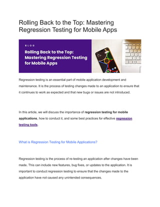 Rolling Back to the Top: Mastering
Regression Testing for Mobile Apps
Regression testing is an essential part of mobile application development and
maintenance. It is the process of testing changes made to an application to ensure that
it continues to work as expected and that new bugs or issues are not introduced.
In this article, we will discuss the importance of regression testing for mobile
applications, how to conduct it, and some best practices for effective regression
testing tools.
What is Regression Testing for Mobile Applications?
Regression testing is the process of re-testing an application after changes have been
made. This can include new features, bug fixes, or updates to the application. It is
important to conduct regression testing to ensure that the changes made to the
application have not caused any unintended consequences.
 