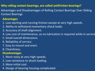 Why rolling contact bearings, are called antifriction bearings?
Advantages and Disadvantages of Rolling Contact Bearings Over Sliding
Contact Bearings
Advantages
1. Low starting and running friction except at very high speeds.
2. Ability to withstand momentary shock loads.
3. Accuracy of shaft alignment.
4. Low cost of maintenance, as no lubrication is required while in service
5. Small overall dimensions.
6. Reliability of service.
7. Easy to mount and erect.
8. Cleanliness.
Disadvantages
1. More noisy at very high speeds.
2. Low resistance to shock loading.
3. More initial cost.
4. Design of bearing housing complicated.
 