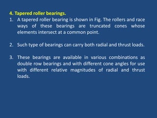 4. Tapered roller bearings.
1. A tapered roller bearing is shown in Fig. The rollers and race
ways of these bearings are truncated cones whose
elements intersect at a common point.
2. Such type of bearings can carry both radial and thrust loads.
3. These bearings are available in various combinations as
double row bearings and with different cone angles for use
with different relative magnitudes of radial and thrust
loads.
 