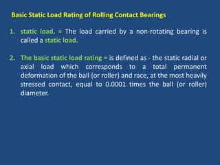 Basic Static Load Rating of Rolling Contact Bearings
1. static load. = The load carried by a non-rotating bearing is
called a static load.
2. The basic static load rating = is defined as - the static radial or
axial load which corresponds to a total permanent
deformation of the ball (or roller) and race, at the most heavily
stressed contact, equal to 0.0001 times the ball (or roller)
diameter.
 