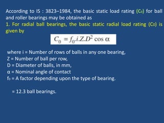 According to IS : 3823–1984, the basic static load rating (C0) for ball
and roller bearings may be obtained as
1. For radial ball bearings, the basic static radial load rating (C0) is
given by
where i = Number of rows of balls in any one bearing,
Z = Number of ball per row,
D = Diameter of balls, in mm,
α = Nominal angle of contact
f0 = A factor depending upon the type of bearing.
= 12.3 ball bearings.
 