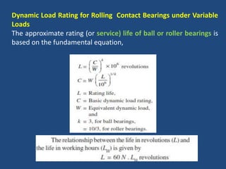 Dynamic Load Rating for Rolling Contact Bearings under Variable
Loads
The approximate rating (or service) life of ball or roller bearings is
based on the fundamental equation,
 