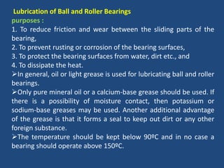 Lubrication of Ball and Roller Bearings
purposes :
1. To reduce friction and wear between the sliding parts of the
bearing,
2. To prevent rusting or corrosion of the bearing surfaces,
3. To protect the bearing surfaces from water, dirt etc., and
4. To dissipate the heat.
In general, oil or light grease is used for lubricating ball and roller
bearings.
Only pure mineral oil or a calcium-base grease should be used. If
there is a possibility of moisture contact, then potassium or
sodium-base greases may be used. Another additional advantage
of the grease is that it forms a seal to keep out dirt or any other
foreign substance.
The temperature should be kept below 90ºC and in no case a
bearing should operate above 150ºC.
 