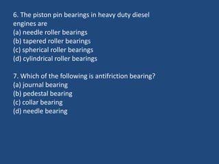 6. The piston pin bearings in heavy duty diesel
engines are
(a) needle roller bearings
(b) tapered roller bearings
(c) spherical roller bearings
(d) cylindrical roller bearings
7. Which of the following is antifriction bearing?
(a) journal bearing
(b) pedestal bearing
(c) collar bearing
(d) needle bearing
 