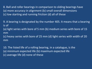 8. Ball and roller bearings in comparison to sliding bearings have
(a) more accuracy in alignment (b) small overall dimensions
(c) low starting and running friction (d) all of these
9. A bearing is designated by the number 405. It means that a bearing
is of
(a) light series with bore of 5 mm (b) medium series with bore of 15
mm
(c) heavy series with bore of 25 mm (d) light series with width of 20
mm
10. The listed life of a rolling bearing, in a catalogue, is the
(a) minimum expected life (b) maximum expected life
(c) average life (d) none of these
 