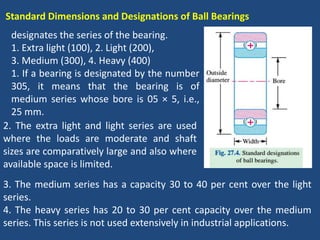 Standard Dimensions and Designations of Ball Bearings
designates the series of the bearing.
1. Extra light (100), 2. Light (200),
3. Medium (300), 4. Heavy (400)
1. If a bearing is designated by the number
305, it means that the bearing is of
medium series whose bore is 05 × 5, i.e.,
25 mm.
3. The medium series has a capacity 30 to 40 per cent over the light
series.
4. The heavy series has 20 to 30 per cent capacity over the medium
series. This series is not used extensively in industrial applications.
2. The extra light and light series are used
where the loads are moderate and shaft
sizes are comparatively large and also where
available space is limited.
 