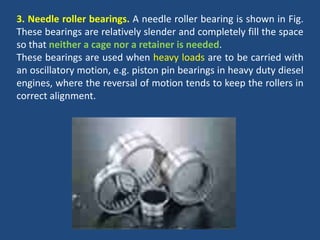3. Needle roller bearings. A needle roller bearing is shown in Fig.
These bearings are relatively slender and completely fill the space
so that neither a cage nor a retainer is needed.
These bearings are used when heavy loads are to be carried with
an oscillatory motion, e.g. piston pin bearings in heavy duty diesel
engines, where the reversal of motion tends to keep the rollers in
correct alignment.
 