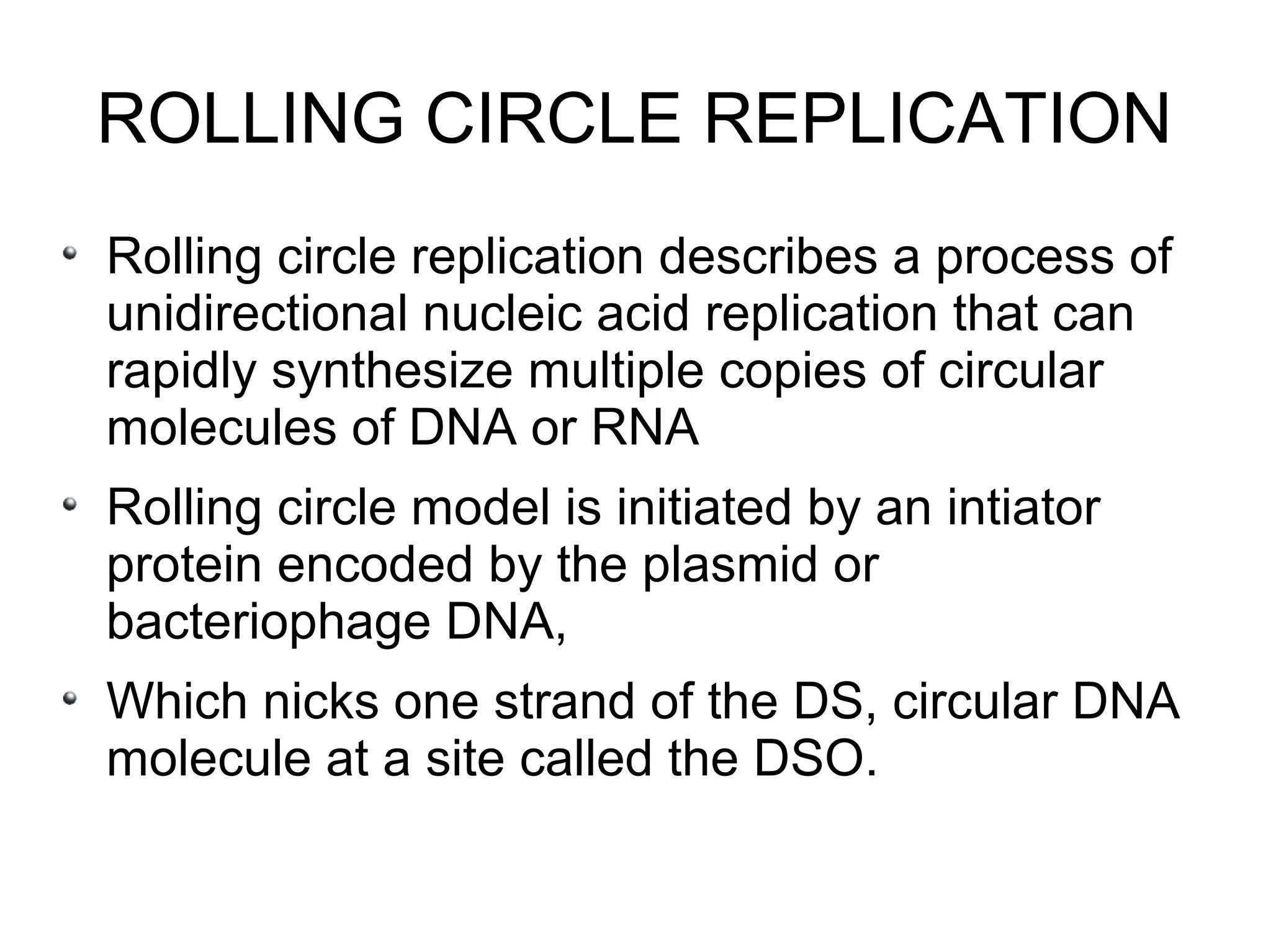 ROLLING CIRCLE REPLICATION
Rolling circle replication describes a process of
unidirectional nucleic acid replication that can
rapidly synthesize multiple copies of circular
molecules of DNA or RNA
Rolling circle model is initiated by an intiator
protein encoded by the plasmid or
bacteriophage DNA,
Which nicks one strand of the DS, circular DNA
molecule at a site called the DSO.
 