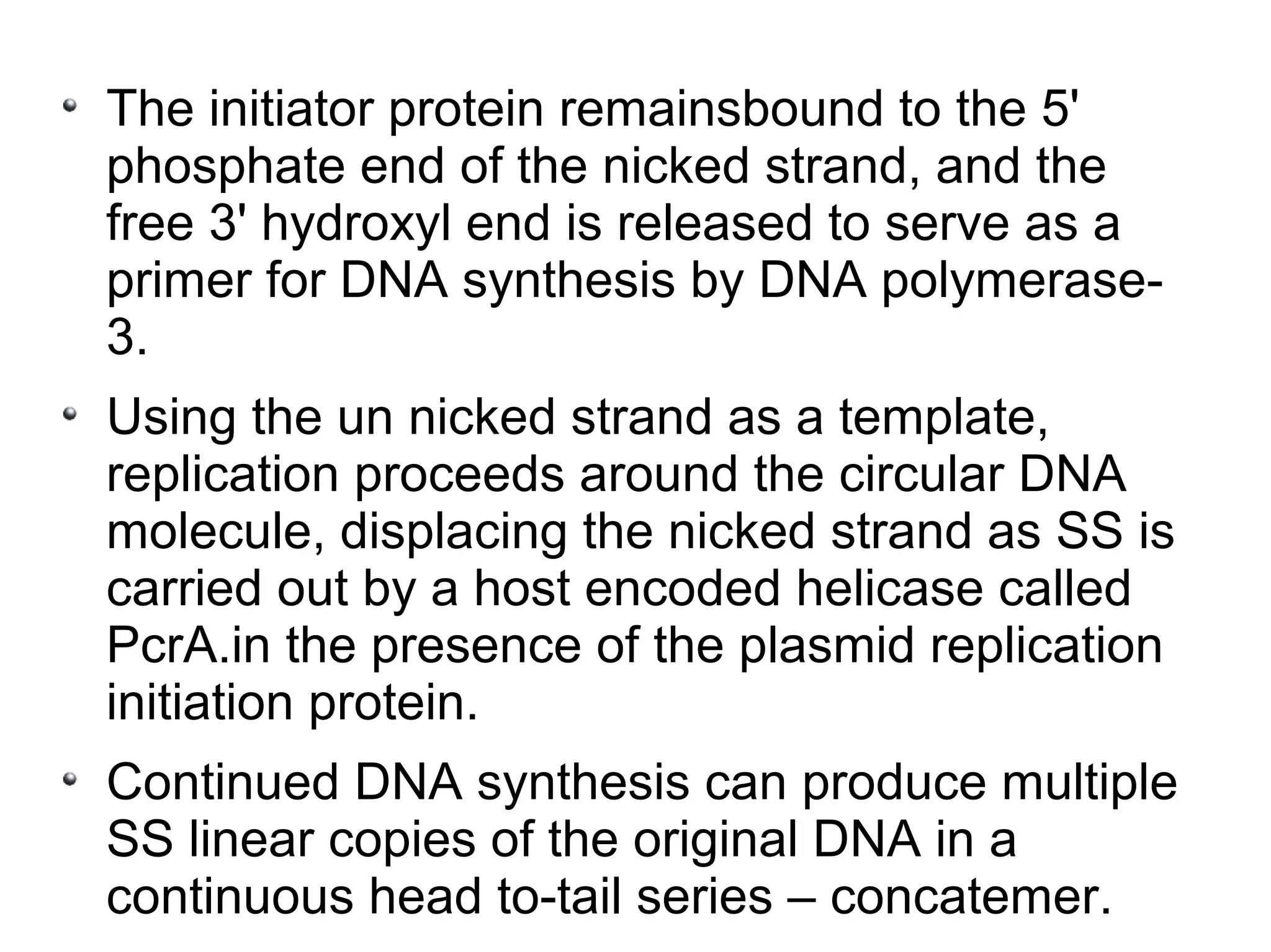 The initiator protein remainsbound to the 5'
phosphate end of the nicked strand, and the
free 3' hydroxyl end is released to serve as a
primer for DNA synthesis by DNA polymerase-
3.
Using the un nicked strand as a template,
replication proceeds around the circular DNA
molecule, displacing the nicked strand as SS is
carried out by a host encoded helicase called
PcrA.in the presence of the plasmid replication
initiation protein.
Continued DNA synthesis can produce multiple
SS linear copies of the original DNA in a
continuous head to-tail series – concatemer.
 