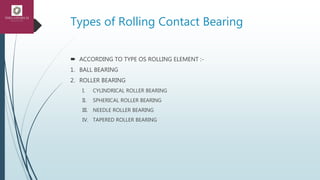 Types of Rolling Contact Bearing
 ACCORDING TO TYPE OS ROLLING ELEMENT :-
1. BALL BEARING
2. ROLLER BEARING
I. CYLINDRICAL ROLLER BEARING
II. SPHERICAL ROLLER BEARING
III. NEEDLE ROLLER BEARING
IV. TAPERED ROLLER BEARING
 