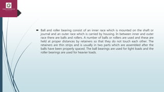  Ball and roller bearing consist of an inner race which is mounted on the shaft or
journal and an outer race which is carried by housing. In between inner and outer
race there are balls and rollers. A number of balls or rollers are used and these are
held at proper distances by retainers so that they do not touch each other. The
retainers are thin strips and is usually in two parts which are assembled after the
balls have been properly spaced. The ball bearings are used for light loads and the
roller bearings are used for heavier loads.
 