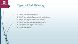 Types of Ball Bearing
1. Single row radial ball bearing
2. Single row radial ball bearing with tapered bore
3. Single row angular contact ball bearing
4. Single row externally aligned ball bearing
5. double row self aligned ball bearing
6. Thrust ball bearing
 