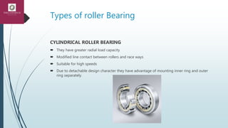 Types of roller Bearing
CYLINDRICAL ROLLER BEARING
 They have greater radial load capacity
 Modified line contact between rollers and race ways
 Suitable for high speeds
 Due to detachable design character they have advantage of mounting inner ring and outer
ring separately.
 