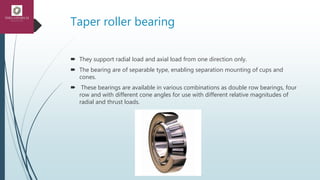 Taper roller bearing
 They support radial load and axial load from one direction only.
 The bearing are of separable type, enabling separation mounting of cups and
cones.
 These bearings are available in various combinations as double row bearings, four
row and with different cone angles for use with different relative magnitudes of
radial and thrust loads.
 
