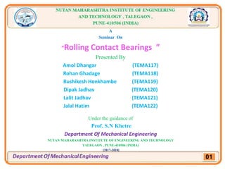 A
Seminar On
“Rolling Contact Bearings ”
Presented By
Amol Dhangar (TEMA117)
Rohan Ghadage (TEMA118)
Rushikesh Honkhambe (TEMA119)
Dipak Jadhav (TEMA120)
Lalit Jadhav (TEMA121)
Jalal Hatim (TEMA122)
Under the guidance of
Prof. S.N Khetre
Department Of Mechanical Engineering
NUTAN MAHARASHTRA INSTITUTE OF ENGINEERING AND TECHNOLOGY
TALEGAON , PUNE-410506 (INDIA)
[2017-2018]
01
 