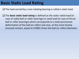 Basic Static Load Rating
 The load carried by a non-rotating bearing is called a static load.
 The basic static load rating is defined as the static radial load (in
case of radial ball or roller bearings) or axial load (in case of thrust
ball or roller bearings) which corresponds to a total permanent
deformation of the ball (or roller) and race, at the most heavily
stressed contact, equal to 0.0001 times the ball (or roller) diameter.
 