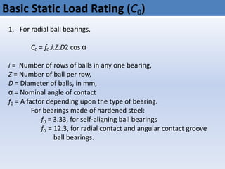 Basic Static Load Rating (C0)
1. For radial ball bearings,
C0 = f0.i.Z.D2 cos α
i = Number of rows of balls in any one bearing,
Z = Number of ball per row,
D = Diameter of balls, in mm,
α = Nominal angle of contact
f0 = A factor depending upon the type of bearing.
For bearings made of hardened steel:
f0 = 3.33, for self-aligning ball bearings
f0 = 12.3, for radial contact and angular contact groove
ball bearings.
 