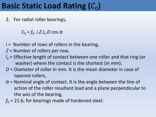 Basic Static Load Rating (C0)
2. For radial roller bearings,
C0 = f0. i.Z.le.D cos α
i = Number of rows of rollers in the bearing,
Z = Number of rollers per row,
le = Effective length of contact between one roller and that ring (or
washer) where the contact is the shortest (in mm).
D = Diameter of roller in mm. It is the mean diameter in case of
tapered rollers,
α = Nominal angle of contact. It is the angle between the line of
action of the roller resultant load and a plane perpendicular to
the axis of the bearing,
f0 = 21.6, for bearings made of hardened steel.
 