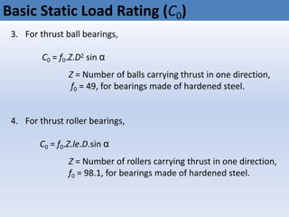 Basic Static Load Rating (C0)
3. For thrust ball bearings,
C0 = f0.Z.D2 sin α
Z = Number of balls carrying thrust in one direction,
f0 = 49, for bearings made of hardened steel.
4. For thrust roller bearings,
C0 = f0.Z.le.D.sin α
Z = Number of rollers carrying thrust in one direction,
f0 = 98.1, for bearings made of hardened steel.
 