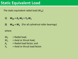 Static Equivalent Load
The static equivalent radial load (W0R)
1) W0R = X0.WR + Y0.WA
2) W0R = WR (For all cylindrical roller bearings)
where
WR = Radial load,
WA = Axial or thrust load,
X0 = Radial load factor, and
Y0 = Axial or thrust load factor.
 