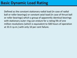 Basic Dynamic Load Rating
Defined as the constant stationary radial load (in case of radial
ball or roller bearings) or constant axial load (in case of thrust ball
or roller bearings) which a group of apparently identical bearings
with stationary outer ring can endure for a rating life of one
million revolutions (which is equivalent to 500 hours of operation
at 33.3 r.p.m.) with only 10 per cent failure.
 