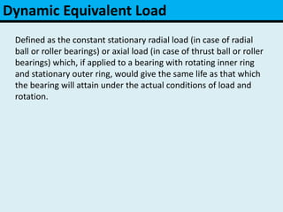 Dynamic Equivalent Load
Defined as the constant stationary radial load (in case of radial
ball or roller bearings) or axial load (in case of thrust ball or roller
bearings) which, if applied to a bearing with rotating inner ring
and stationary outer ring, would give the same life as that which
the bearing will attain under the actual conditions of load and
rotation.
 
