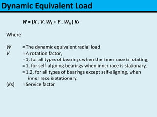 Dynamic Equivalent Load
W = (X . V. WR + Y . WA ) Ks
Where
W = The dynamic equivalent radial load
V = A rotation factor,
= 1, for all types of bearings when the inner race is rotating,
= 1, for self-aligning bearings when inner race is stationary,
= 1.2, for all types of bearings except self-aligning, when
inner race is stationary.
(Ks) = Service factor
 