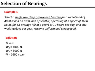 Selection of Bearings
Example 1
Select a single row deep groove ball bearing for a radial load of
4000 N and an axial load of 5000 N, operating at a speed of 1600
r.p.m. for an average life of 5 years at 10 hours per day, and 300
working days per year. Assume uniform and steady load.
Solution
Given:
WR = 4000 N
WA = 5000 N
N = 1600 r.p.m.
 