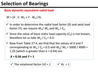Selection of Bearings
Basic dynamic equivalent radial load
W = (X . V. WR + Y . WA ) Ks
 In order to determine the radial load factor (X) and axial load
factor (Y), we require WA/ WR and WA / C0.
 Since the value of basic static load capacity (C0) is not known,
therefore let us take WA / C0 = 0.5.
 Now from Table 27.4, we find that the values of X and Y
corresponding to WA / C0 = 0.5 and WA/ WR = 5000 / 4000 =
1.25 (which is greater than e = 0.44) are
X = 0.56 and Y = 1
 The rotational factor (V) = 1  Ks = 1
 
