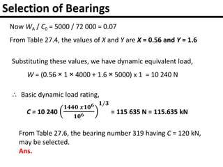 Selection of Bearings
Now WA / C0 = 5000 / 72 000 = 0.07
From Table 27.4, the values of X and Y are X = 0.56 and Y = 1.6
Substituting these values, we have dynamic equivalent load,
W = (0.56 × 1 × 4000 + 1.6 × 5000) x 1 = 10 240 N
∴ Basic dynamic load rating,
From Table 27.6, the bearing number 319 having C = 120 kN,
may be selected.
Ans.
 