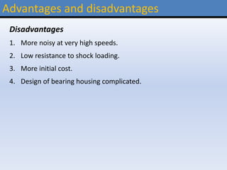 Advantages and disadvantages
Disadvantages
1. More noisy at very high speeds.
2. Low resistance to shock loading.
3. More initial cost.
4. Design of bearing housing complicated.
 