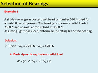 Selection of Bearings
Example 2
A single row angular contact ball bearing number 310 is used for
an axial flow compressor. The bearing is to carry a radial load of
2500 N and an axial or thrust load of 1500 N.
Assuming light shock load, determine the rating life of the bearing.
Solution.
 Given : WR = 2500 N ; WA = 1500 N
 Basic dynamic equivalent radial load
W = (X . V. WR + Y . WA ) Ks
 