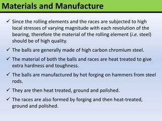 Materials and Manufacture
 Since the rolling elements and the races are subjected to high
local stresses of varying magnitude with each revolution of the
bearing, therefore the material of the rolling element (i.e. steel)
should be of high quality.
 The balls are generally made of high carbon chromium steel.
 The material of both the balls and races are heat treated to give
extra hardness and toughness.
 The balls are manufactured by hot forging on hammers from steel
rods.
 They are then heat treated, ground and polished.
 The races are also formed by forging and then heat-treated,
ground and polished.
 