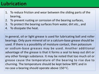 Lubrication
1. To reduce friction and wear between the sliding parts of the
bearing,
2. To prevent rusting or corrosion of the bearing surfaces,
3. To protect the bearing surfaces from water, dirt etc., and
4. To dissipate the heat.
In general, oil or light grease is used for lubricating ball and roller
bearings. Only pure mineral oil or a calcium-base grease should be
used. If there is a possibility of moisture contact, then potassium
or sodium-base greases may be used. Another additional
advantage of the grease is that it forms a seal to keep out dirt or
any other foreign substance. It may be noted that too much oil or
grease cause the temperature of the bearing to rise due to
churning. The temperature should be kept below 900C and in
no case a bearing should operate above 1500 C.
 
