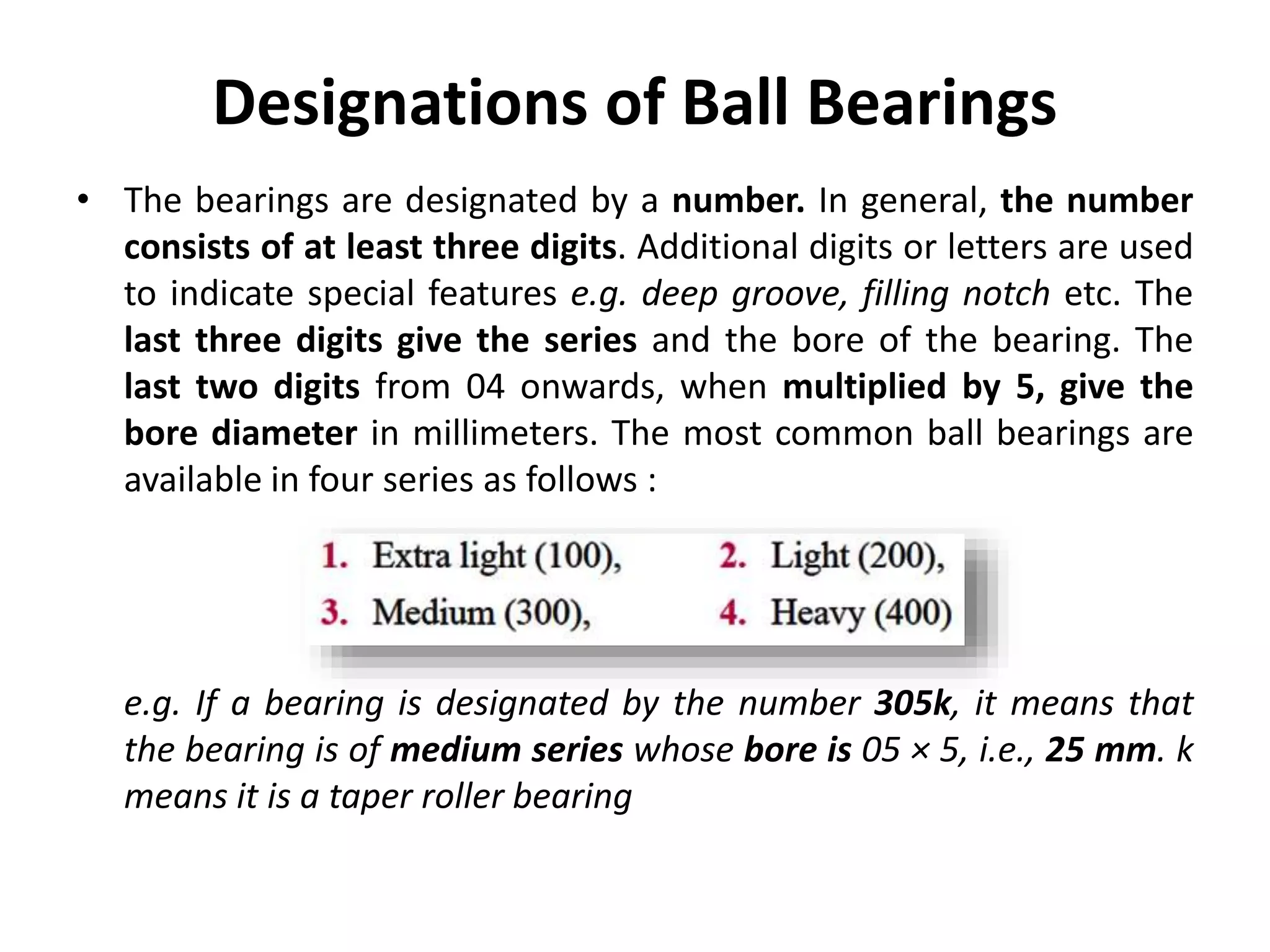 Designations of Ball Bearings
• The bearings are designated by a number. In general, the number
consists of at least three digits. Additional digits or letters are used
to indicate special features e.g. deep groove, filling notch etc. The
last three digits give the series and the bore of the bearing. The
last two digits from 04 onwards, when multiplied by 5, give the
bore diameter in millimeters. The most common ball bearings are
available in four series as follows :
e.g. If a bearing is designated by the number 305k, it means that
the bearing is of medium series whose bore is 05 × 5, i.e., 25 mm. k
means it is a taper roller bearing
 