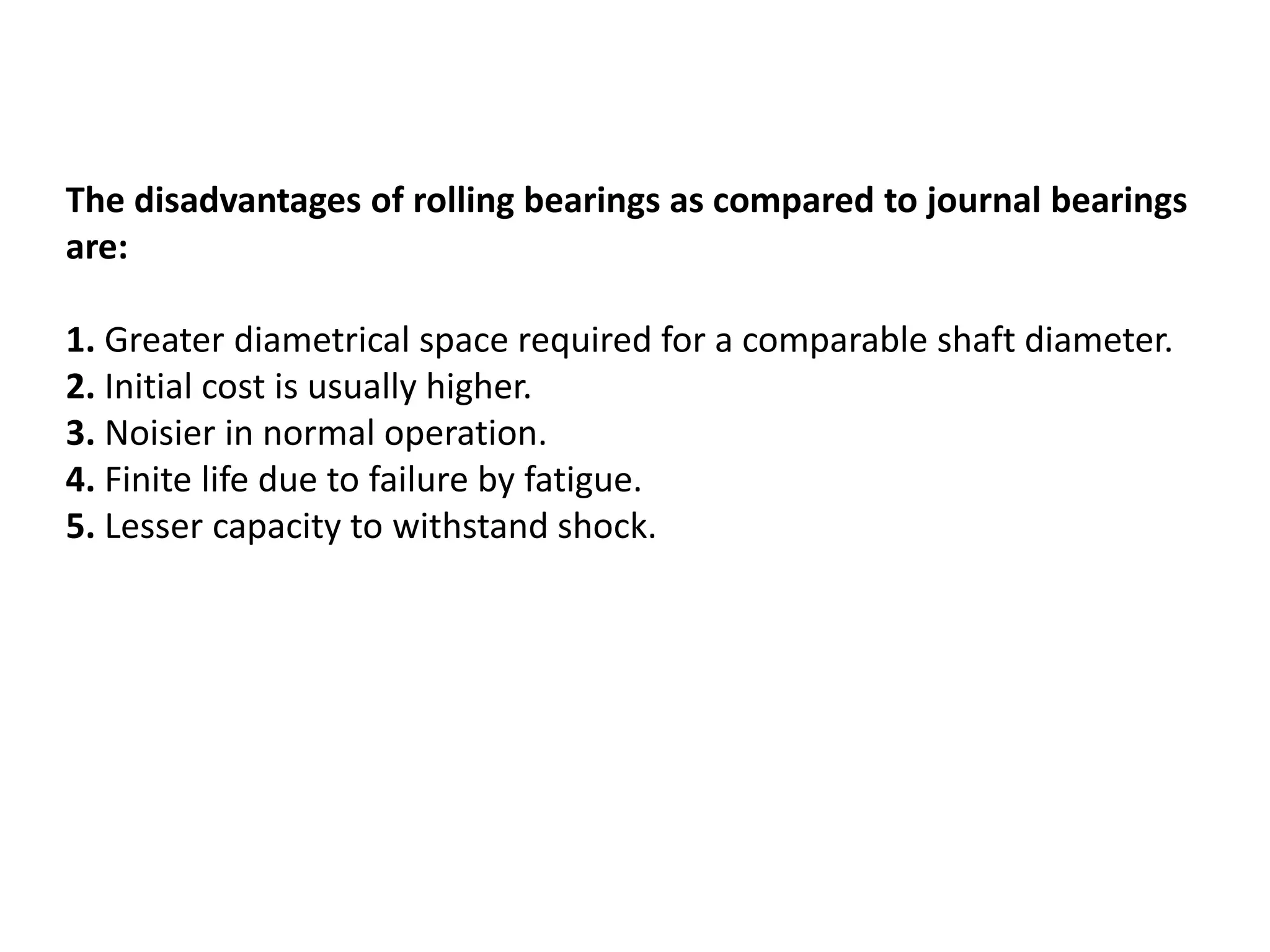 The disadvantages of rolling bearings as compared to journal bearings
are:
1. Greater diametrical space required for a comparable shaft diameter.
2. Initial cost is usually higher.
3. Noisier in normal operation.
4. Finite life due to failure by fatigue.
5. Lesser capacity to withstand shock.
 