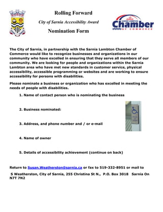 Rolling Forward
               City of Sarnia Accessibility Award

                     Nomination Form


The City of Sarnia, in partnership with the Sarnia Lambton Chamber of
Commerce would like to recognize businesses and organizations in our
community who have excelled in ensuring that they serve all members of our
community. We are looking for people and organizations within the Sarnia
Lambton area who have met new standards in customer service, physical
accessibility, accessible programming or websites and are working to ensure
accessibility for persons with disabilities.

Please nominate a business or organization who has excelled in meeting the
needs of people with disabilities.

     1. Name of contact person who is nominating the business



     2. Business nominated:



     3. Address, and phone number and / or e-mail



     4. Name of owner



     5. Details of accessibility achievement (continue on back)



Return to Susan.Weatherston@sarnia.ca or fax to 519-332-8951 or mail to

S Weatherston, City of Sarnia, 255 Christina St N., P.O. Box 3018   Sarnia On
N7T 7N2
 