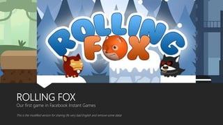 ROLLING FOX
Our first game in Facebook Instant Games
This is the modified version for sharing (fix very bad English and remove some data)
 