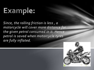 Since, the rolling friction is less , a
motorcycle will cover more distance for
the given petrol consumed in it. Hence
petrol is saved when motorcycle tyres
are fully inflated.