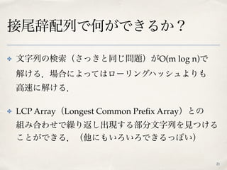 接尾辞配列で何ができるか？
21
✤ 文字列の検索（さっきと同じ問題）がO(m log n)で 
解ける．場合によってはローリングハッシュよりも 
高速に解ける．
✤ LCP Array（Longest Common Preﬁx Array）との 
組み合わせで繰り返し出現する部分文字列を見つける
ことができる．（他にもいろいろできるっぽい）
 
