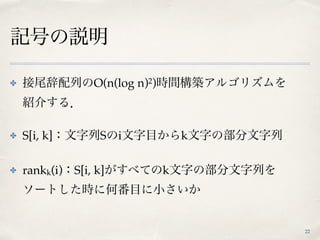 記号の説明
✤ 接尾辞配列のO(n(log n)2)時間構築アルゴリズムを 
紹介する．
✤ S[i, k]：文字列Sのi文字目からk文字の部分文字列
✤ rankk(i)：S[i, k]がすべてのk文字の部分文字列を 
ソートした時に何番目に小さいか
22
 